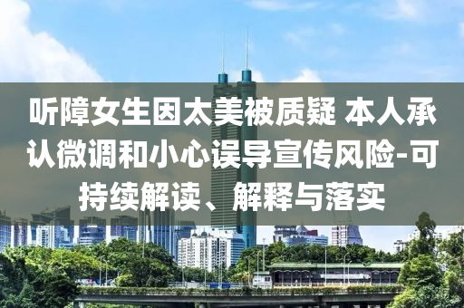 听障女生因太美被质疑 本人承认微调和小心误导宣传风险-可持续解读、解释与落实
