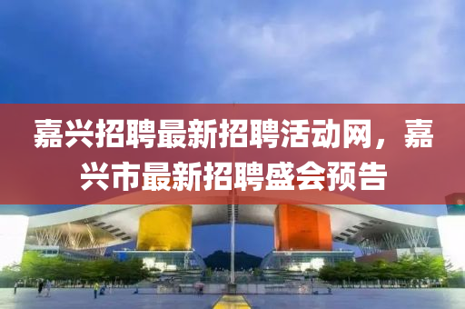 嘉兴招聘最新招聘活动网，嘉兴市最新招聘盛会预告