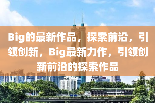 Big的最新作品，探索前沿，引领创新，Big最新力作，引领创新前沿的探索作品