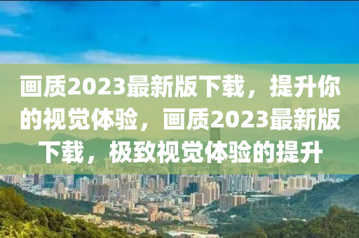 画质2023最新版下载，提升你的视觉体验，画质2023最新版下载，极致视觉体验的提升