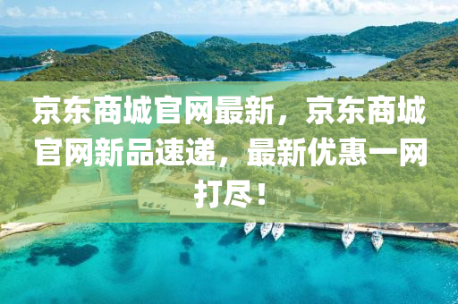 京东商城官网最新，京东商城官网新品速递，最新优惠一网打尽！