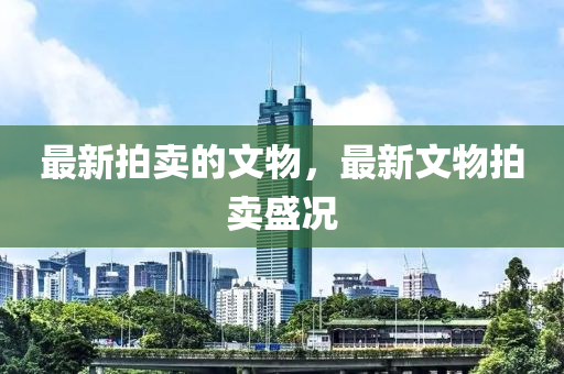 最新拍卖的文物，最新文物拍卖盛况