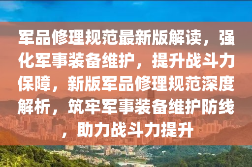 军品修理规范最新版解读，强化军事装备维护，提升战斗力保障，新版军品修理规范深度解析，筑牢军事装备维护防线，助力战斗力提升