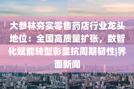 大参林夯实零售药店行业龙头地位：全国高质量扩张，数智化赋能转型彰显抗周期韧性|界面新闻
