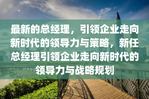 最新的总经理，引领企业走向新时代的领导力与策略，新任总经理引领企业走向新时代的领导力与战略规划