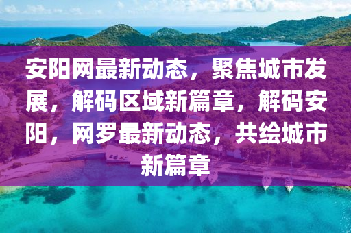 安阳网最新动态，聚焦城市发展，解码区域新篇章，解码安阳，网罗最新动态，共绘城市新篇章
