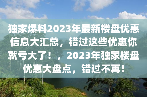 独家爆料2023年最新楼盘优惠信息大汇总，错过这些优惠你就亏大了！，2023年独家楼盘优惠大盘点，错过不再！