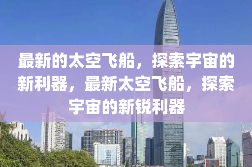 最新的太空飞船，探索宇宙的新利器，最新太空飞船，探索宇宙的新锐利器