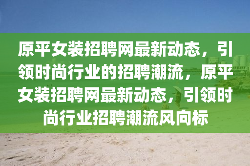 原平女装招聘网最新动态，引领时尚行业的招聘潮流，原平女装招聘网最新动态，引领时尚行业招聘潮流风向标