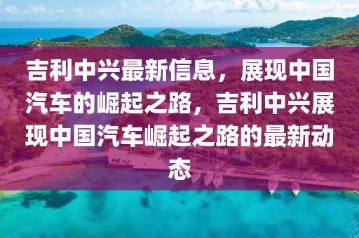 吉利中兴最新信息，展现中国汽车的崛起之路，吉利中兴展现中国汽车崛起之路的最新动态