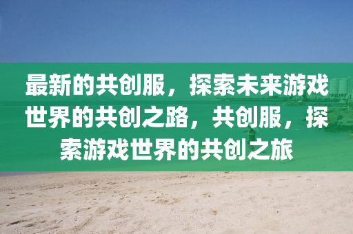 最新的共创服，探索未来游戏世界的共创之路，共创服，探索游戏世界的共创之旅