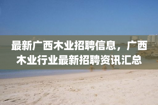 最新广西木业招聘信息，广西木业行业最新招聘资讯汇总