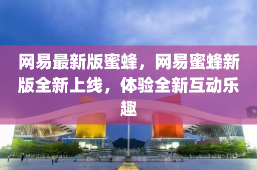 网易最新版蜜蜂，网易蜜蜂新版全新上线，体验全新互动乐趣