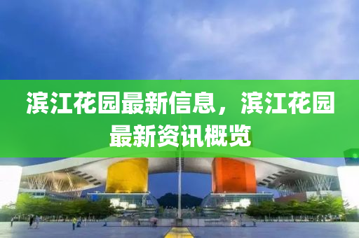 滨江花园最新信息，滨江花园最新资讯概览
