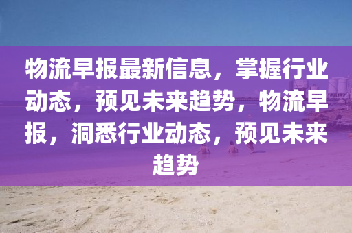 物流早报最新信息，掌握行业动态，预见未来趋势，物流早报，洞悉行业动态，预见未来趋势