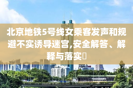 北京地铁5号线女乘客发声和规避不实诱导迷宫,安全解答、解释与落实?
