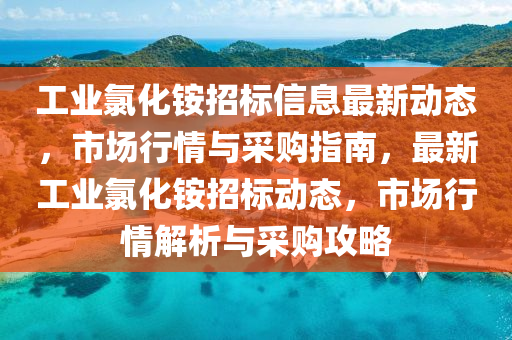 工业氯化铵招标信息最新动态，市场行情与采购指南，最新工业氯化铵招标动态，市场行情解析与采购攻略