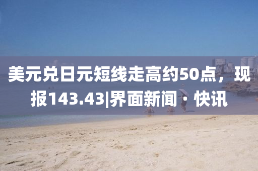 美元兑日元短线走高约50点，现报143.43|界面新闻 · 快讯