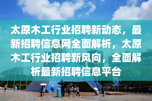 太原木工行业招聘新动态，最新招聘信息网全面解析，太原木工行业招聘新风向，全面解析最新招聘信息平台