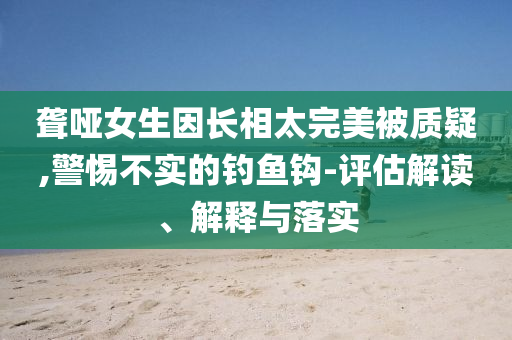 聋哑女生因长相太完美被质疑,警惕不实的钓鱼钩-评估解读、解释与落实