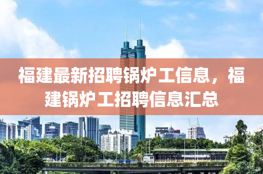 福建最新招聘锅炉工信息，福建锅炉工招聘信息汇总