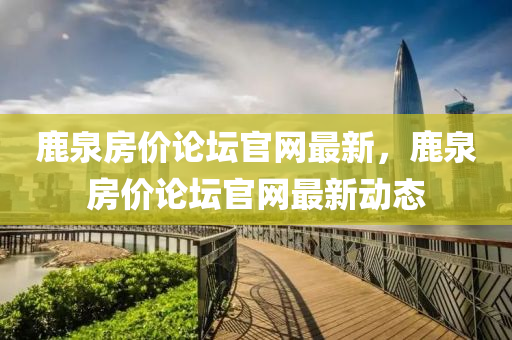 鹿泉房价论坛官网最新，鹿泉房价论坛官网最新动态
