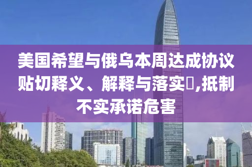 美国希望与俄乌本周达成协议贴切释义、解释与落实?,抵制不实承诺危害