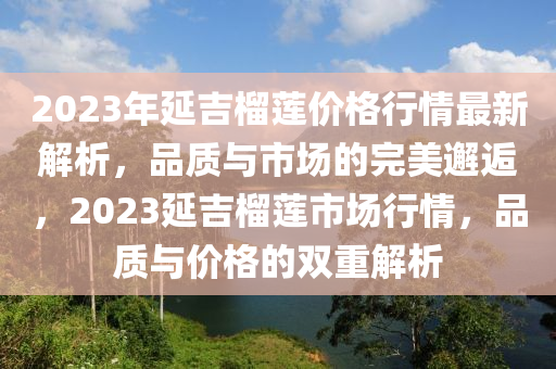 2023年延吉榴莲价格行情最新解析，品质与市场的完美邂逅，2023延吉榴莲市场行情，品质与价格的双重解析