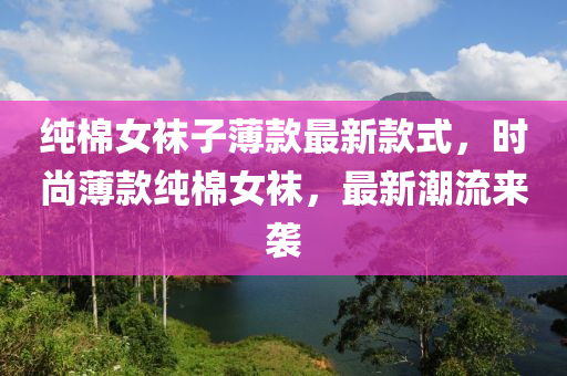 纯棉女袜子薄款最新款式，时尚薄款纯棉女袜，最新潮流来袭