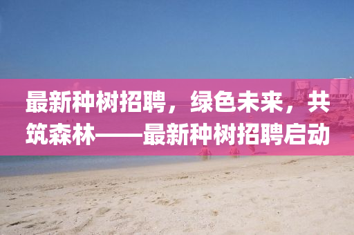 最新种树招聘，绿色未来，共筑森林——最新种树招聘启动