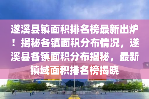 遂溪县镇面积排名榜最新出炉！揭秘各镇面积分布情况，遂溪县各镇面积分布揭秘，最新镇域面积排名榜揭晓