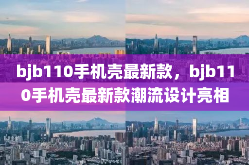 bjb110手机壳最新款，bjb110手机壳最新款潮流设计亮相