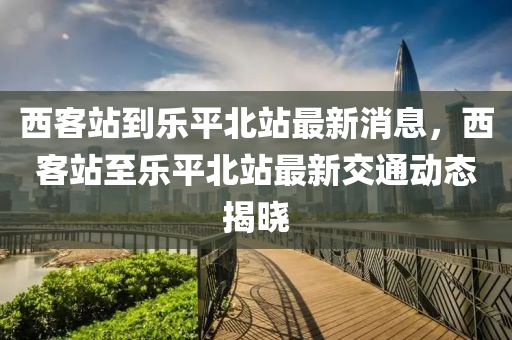 西客站到乐平北站最新消息，西客站至乐平北站最新交通动态揭晓