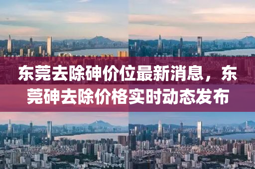 东莞去除砷价位最新消息，东莞砷去除价格实时动态发布
