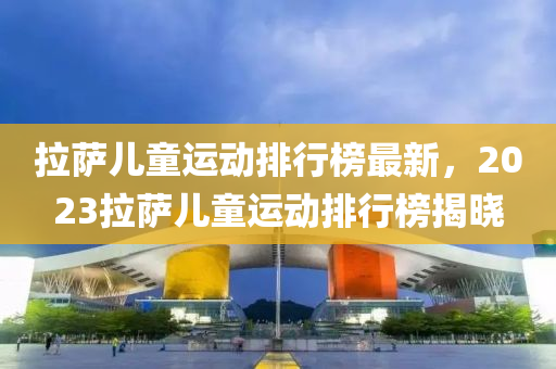 拉萨儿童运动排行榜最新，2023拉萨儿童运动排行榜揭晓