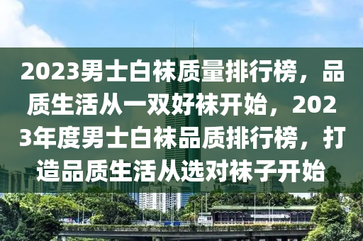 2023男士白袜质量排行榜，品质生活从一双好袜开始，2023年度男士白袜品质排行榜，打造品质生活从选对袜子开始