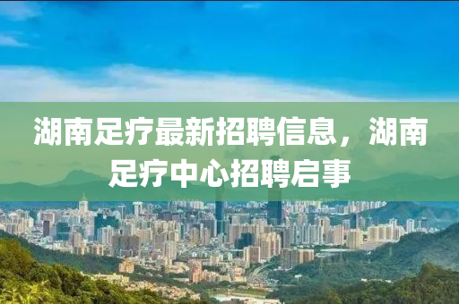 湖南足疗最新招聘信息，湖南足疗中心招聘启事