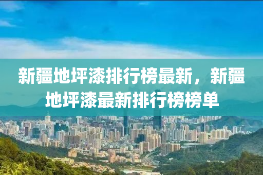 新疆地坪漆排行榜最新，新疆地坪漆最新排行榜榜单
