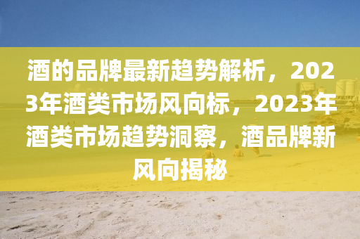 酒的品牌最新趋势解析，2023年酒类市场风向标，2023年酒类市场趋势洞察，酒品牌新风向揭秘
