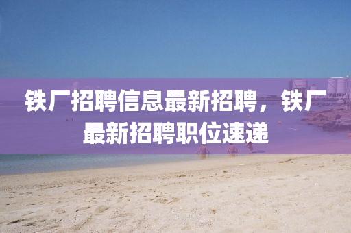 铁厂招聘信息最新招聘，铁厂最新招聘职位速递
