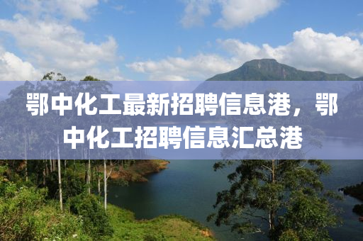 鄂中化工最新招聘信息港，鄂中化工招聘信息汇总港