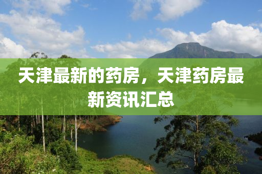 天津最新的药房，天津药房最新资讯汇总