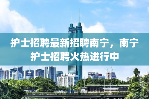 护士招聘最新招聘南宁，南宁护士招聘火热进行中