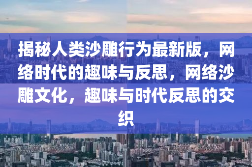 揭秘人类沙雕行为最新版，网络时代的趣味与反思，网络沙雕文化，趣味与时代反思的交织