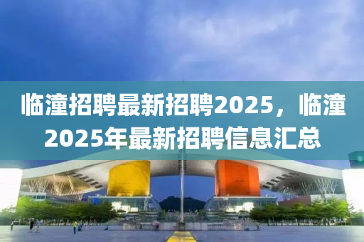 临潼招聘最新招聘2025，临潼2025年最新招聘信息汇总