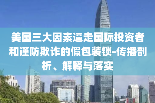 美国三大因素逼走国际投资者和谨防欺诈的假包装锁-传播剖析、解释与落实