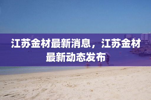 江苏金材最新消息，江苏金材最新动态发布