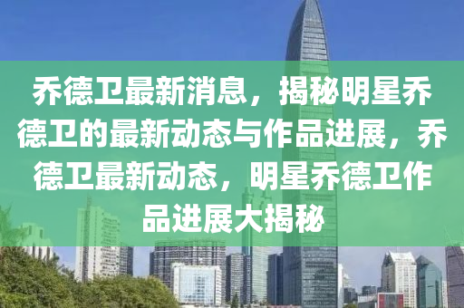 乔德卫最新消息，揭秘明星乔德卫的最新动态与作品进展，乔德卫最新动态，明星乔德卫作品进展大揭秘