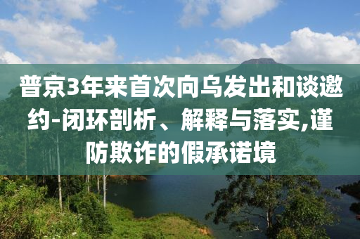 普京3年来首次向乌发出和谈邀约-闭环剖析、解释与落实,谨防欺诈的假承诺境