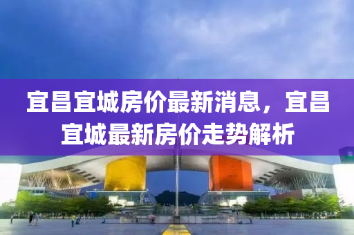 宜昌宜城房价最新消息，宜昌宜城最新房价走势解析